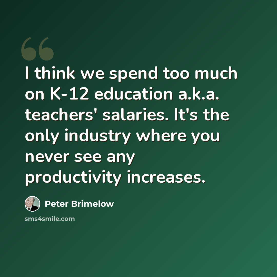 “I think we spend too much on K-12 education a.k.a. teachers' salaries. It's the only industry where you never see any productivity increases.” quote by Peter Brimelow