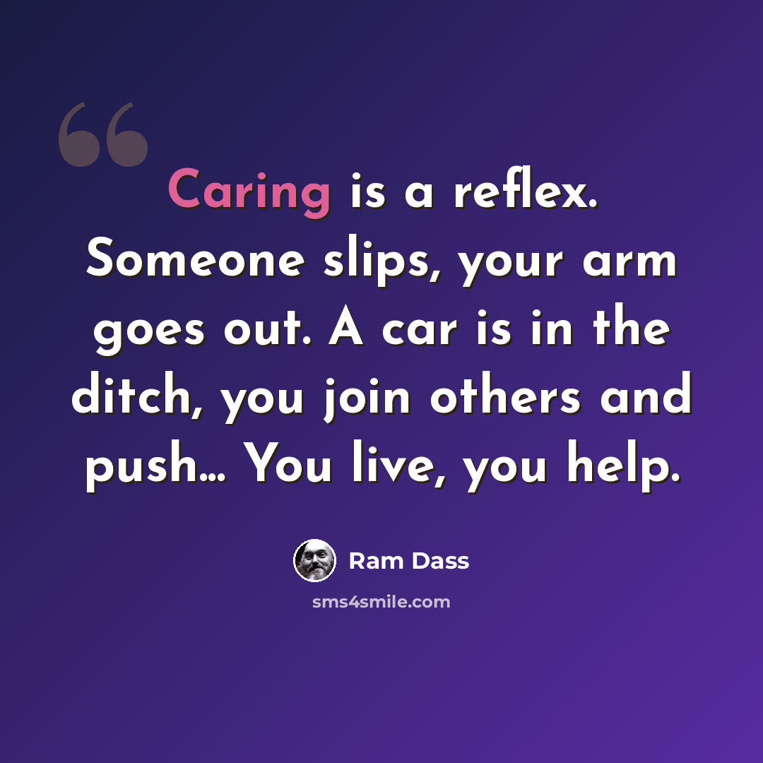 “Caring is a reflex. Someone slips, your arm goes out. A car is in the ditch, you join others and push... You live, you help.” quote by Ram Dass