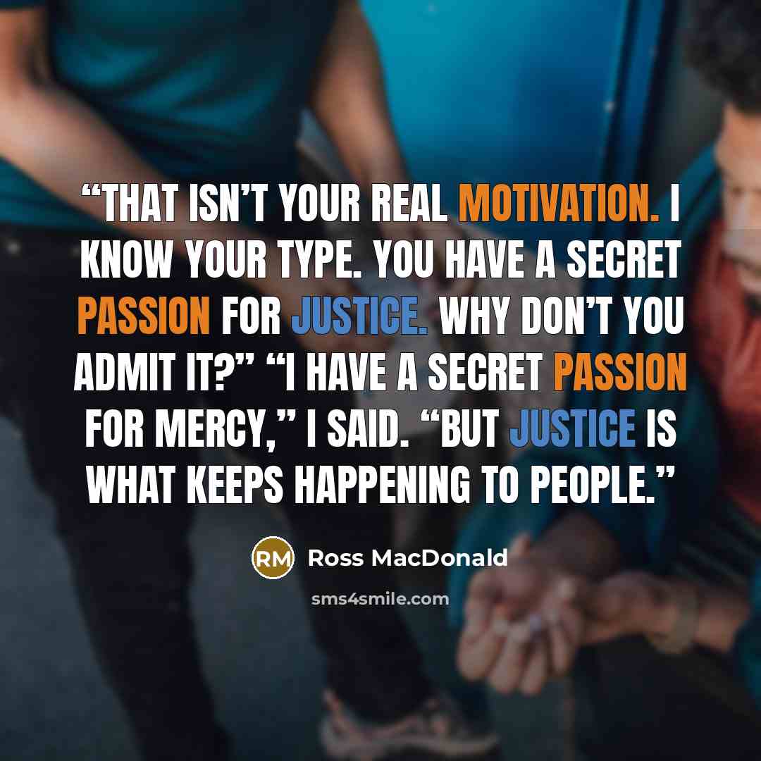“That isn’t your real motivation. I know your type. You have a secret passion for justice. Why don’t you admit it?” “I have a secret passion for mercy,” I said. “But justice is what keeps happening to people.” quote by Ross Macdonald