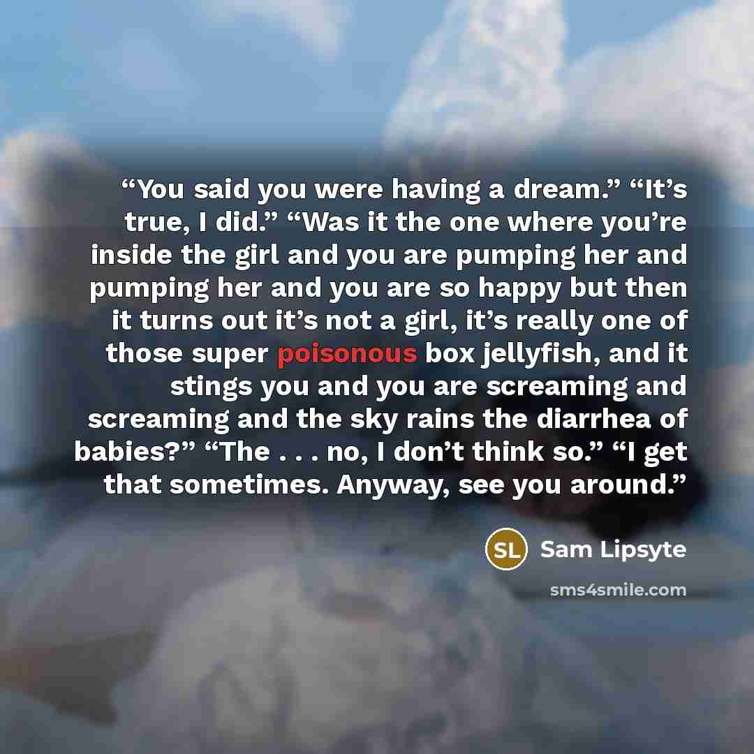 “You said you were having a dream.” “It’s true, I did.” “Was it the one where you’re inside the girl and you are pumping her and pumping her and you are so happy but then it turns out it’s not a girl, it’s really one of those super poisonous box jellyfish, and it stings you and you are screaming…” quote by Sam Lipsyte