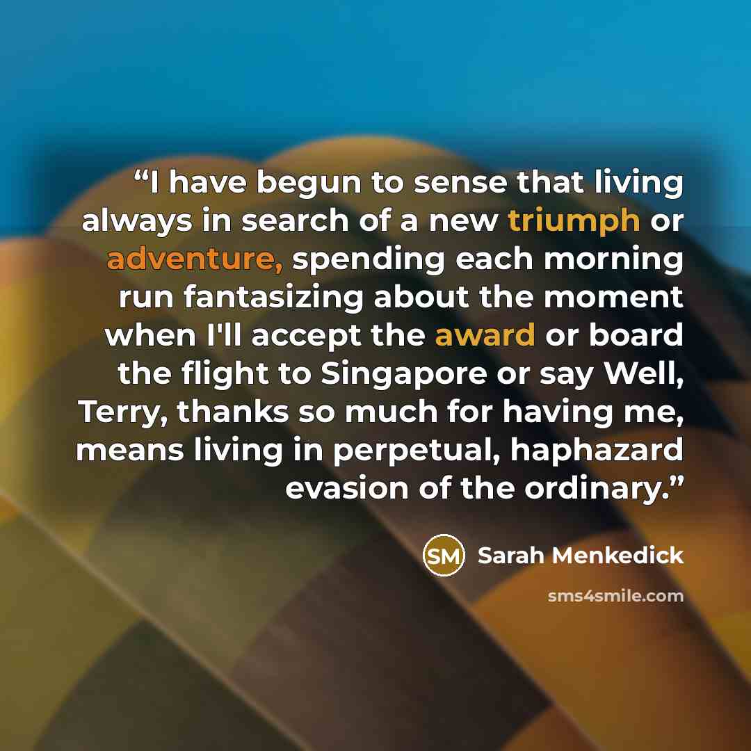 “I have begun to sense that living always in search of a new triumph or adventure, spending each morning run fantasizing about the moment when I'll accept the award or board the flight to Singapore or say Well, Terry, thanks so much for having me, means living in perpetual, haphazard evasion of the…” quote by Sarah Menkedick