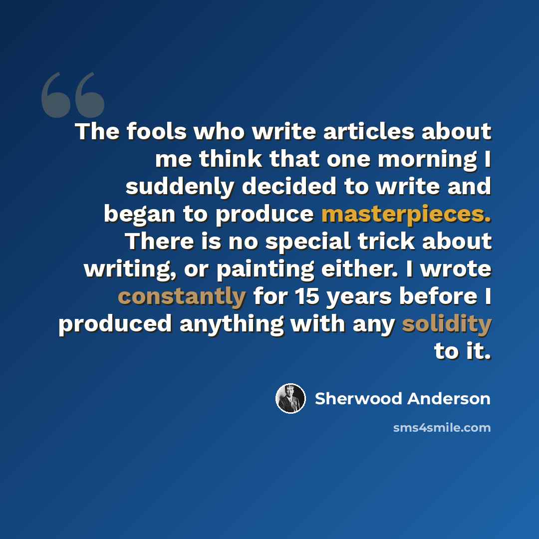 “The fools who write articles about me think that one morning I suddenly decided to write and began to produce masterpieces. There is no special trick about writing, or painting either. I wrote constantly for 15 years before I produced anything with any solidity to it.” quote by Sherwood Anderson