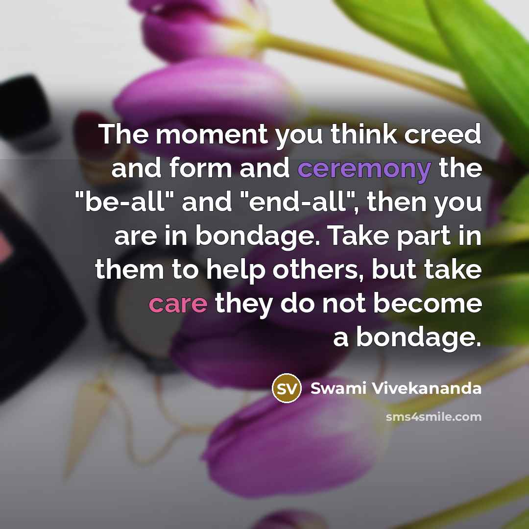 “The moment you think creed and form and ceremony the "be-all" and "end-all", then you are in bondage. Take part in them to help others, but take care they do not become a bondage.” quote by Swami Vivekananda