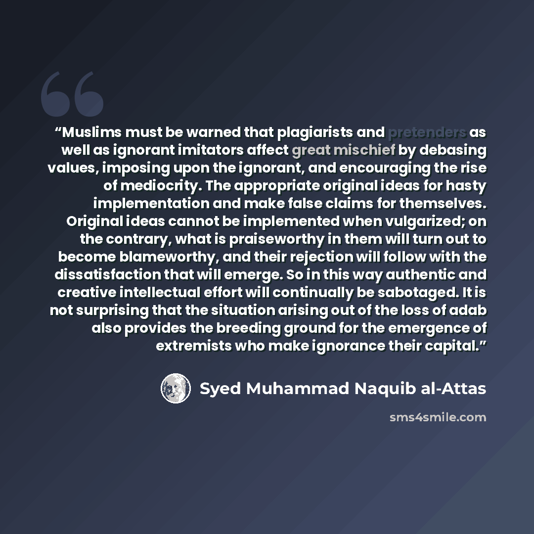 “Muslims must be warned that plagiarists and pretenders as well as ignorant imitators affect great mischief by debasing values, imposing upon the ignorant, and encouraging the rise of mediocrity. The appropriate original ideas for hasty implementation and make false claims for themselves. Original…” quote by Syed Muhammad Naquib al-Attas