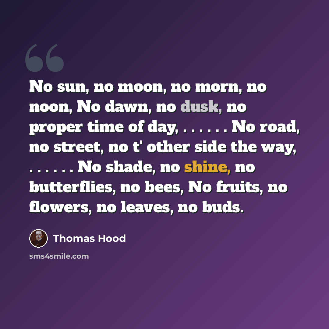 “No sun, no moon, no morn, no noon, No dawn, no dusk, no proper time of day, . . . . . . No road, no street, no t' other side the way, . . . . . . No shade, no shine, no butterflies, no bees, No fruits, no flowers, no leaves, no buds.” quote by Thomas Hood