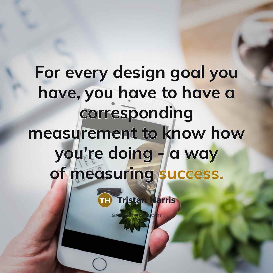 “For every design goal you have, you have to have a corresponding measurement to know how you're doing - a way of measuring success.” quote by Tristan Harris