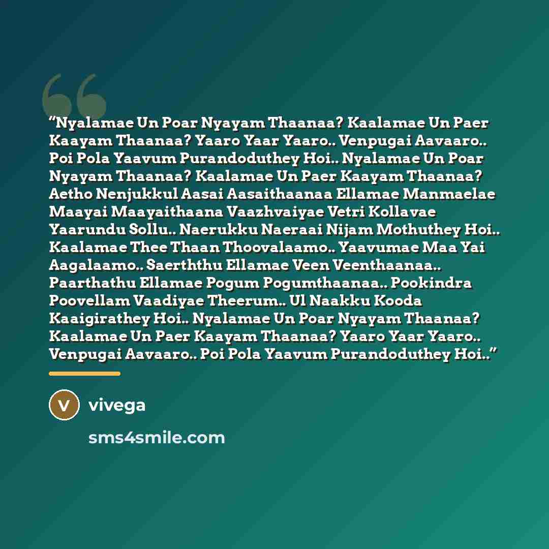 “Nyalamae Un Poar Nyayam Thaanaa? Kaalamae Un Paer Kaayam Thaanaa? Yaaro Yaar Yaaro.. Venpugai Aavaaro.. Poi Pola Yaavum Purandoduthey Hoi.. Nyalamae Un Poar Nyayam Thaanaa? Kaalamae Un Paer Kaayam Thaanaa? Aetho Nenjukkul Aasai Aasaithaanaa Ellamae Manmaelae Maayai Maayaithaana Vaazhvaiyae Vetri…” quote by Vivega