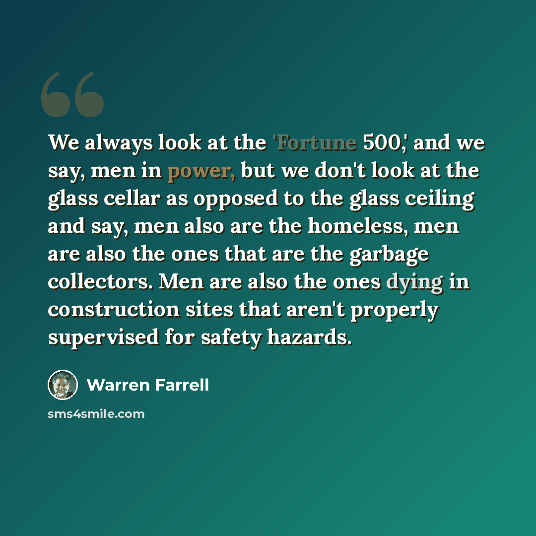 “We always look at the 'Fortune 500,' and we say, men in power, but we don't look at the glass cellar as opposed to the glass ceiling and say, men also are the homeless, men are also the ones that are the garbage collectors. Men are also the ones dying in construction sites that aren't properly…” quote by Warren Farrell
