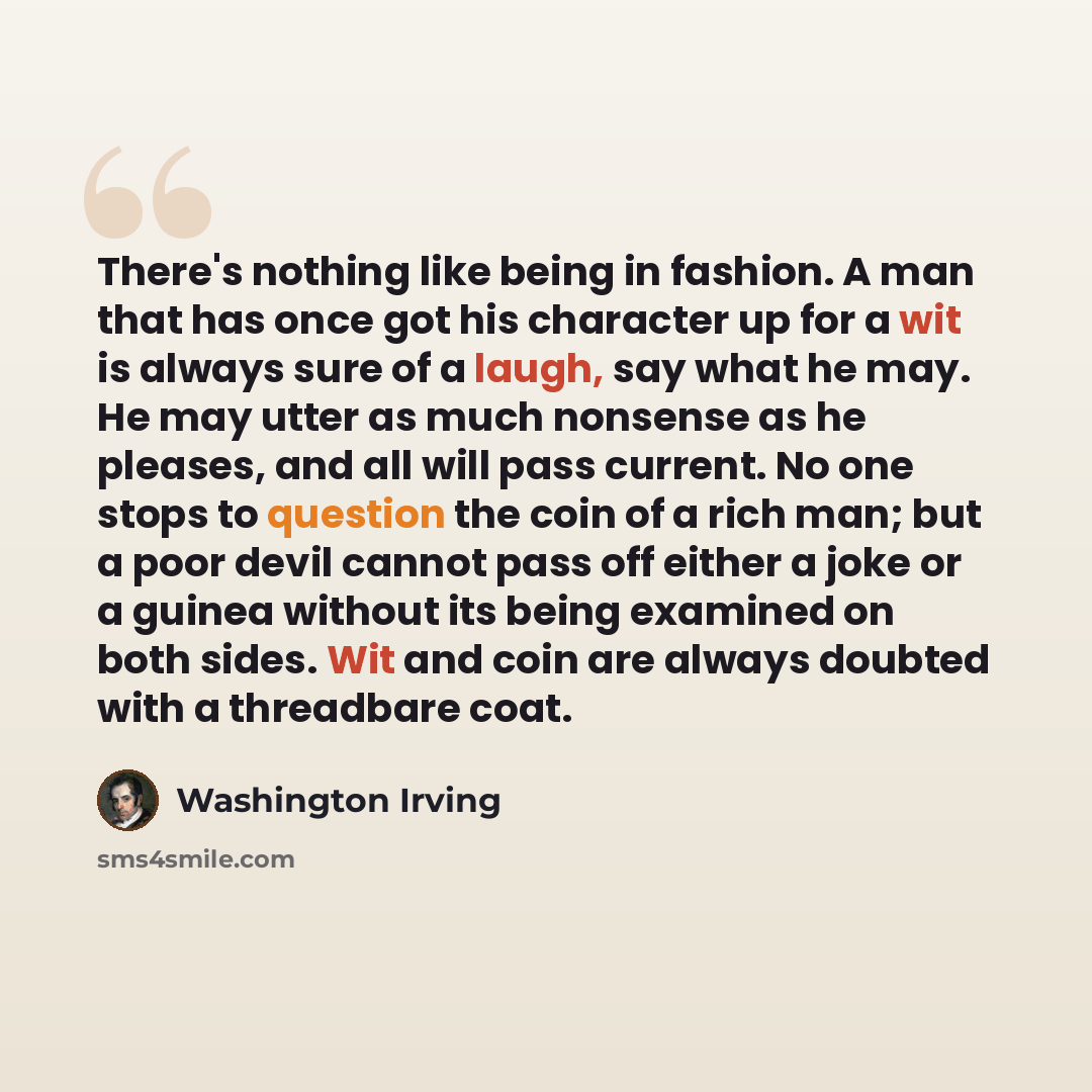 “There's nothing like being in fashion. A man that has once got his character up for a wit is always sure of a laugh, say what he may. He may utter as much nonsense as he pleases, and all will pass current. No one stops to question the coin of a rich man; but a poor devil cannot pass off either a…” quote by Washington Irving