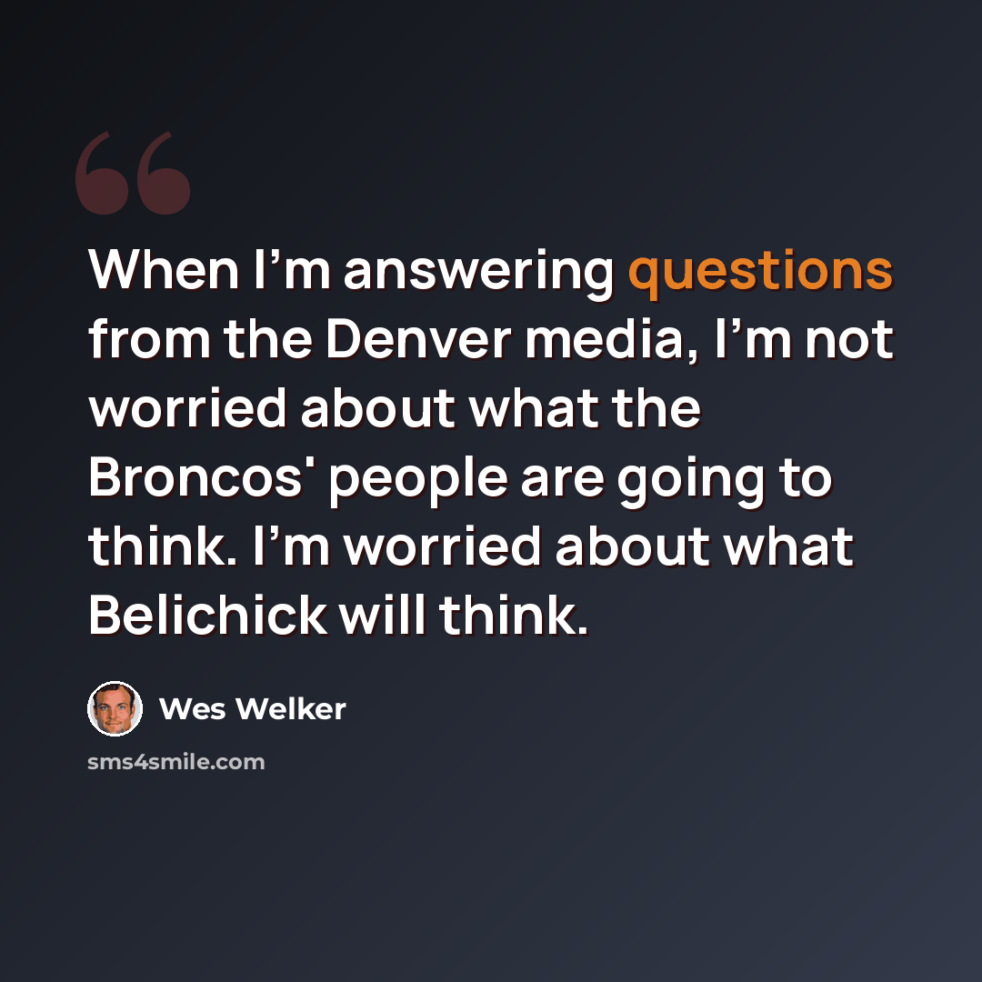 “When I'm answering questions from the Denver media, I'm not worried about what the Broncos' people are going to think. I'm worried about what Belichick will think.” quote by Wes Welker
