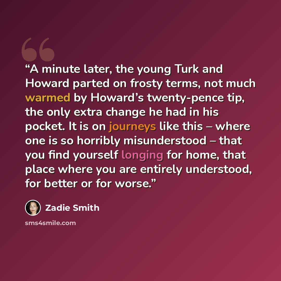 “A minute later, the young Turk and Howard parted on frosty terms, not much warmed by Howard’s twenty-pence tip, the only extra change he had in his pocket. It is on journeys like this – where one is so horribly misunderstood – that you find yourself longing for home, that place where you are…” quote by Zadie Smith