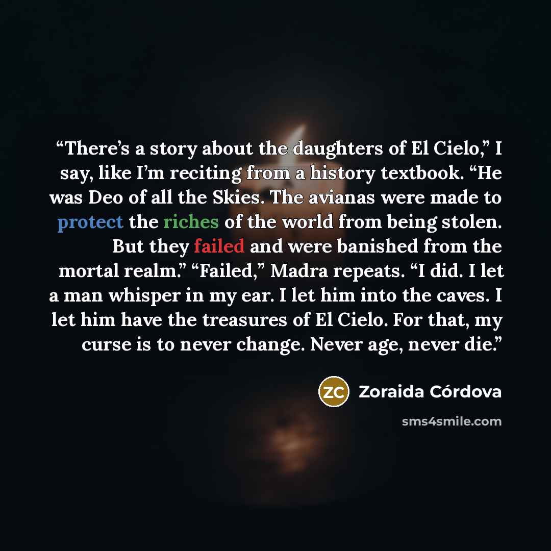 “There’s a story about the daughters of El Cielo,” I say, like I’m reciting from a history textbook. “He was Deo of all the Skies. The avianas were made to protect the riches of the world from being stolen. But they failed and were banished from the mortal realm.” “Failed,” Madra repeats. “I did. I…” quote by Zoraida Córdova
