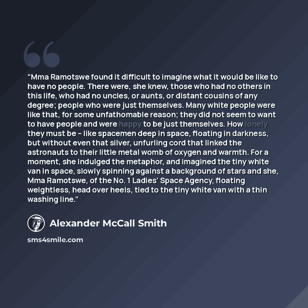 “Mma Ramotswe found it difficult to imagine what it would be like to have no people. There were, she knew, those who had no others in this life, who had no uncles, or aunts, or distant cousins of any degree; people who were just themselves. Many white people were like that, for some unfathomable…” quote by Alexander McCall Smith