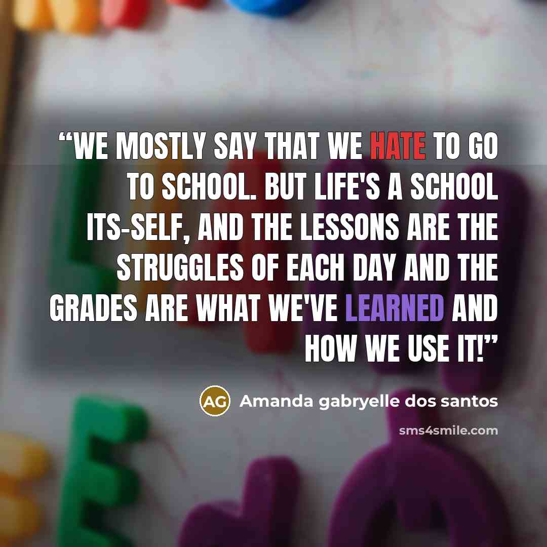 “We mostly say that we hate to go to school. But life's a school its-self, and the lessons are the struggles of each day and the grades are what we've learned and how we use it!” quote by Amanda gabryelle dos santos