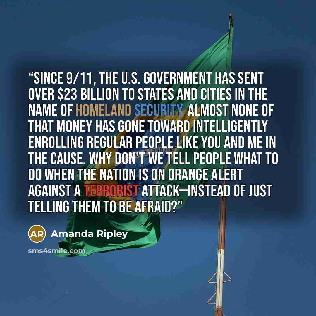 “Since 9/11, the U.S. government has sent over $23 billion to states and cities in the name of homeland security. Almost none of that money has gone toward intelli­gently enrolling regular people like you and me in the cause. Why don’t we tell people what to do when the nation is on Orange Alert…” quote by Amanda Ripley