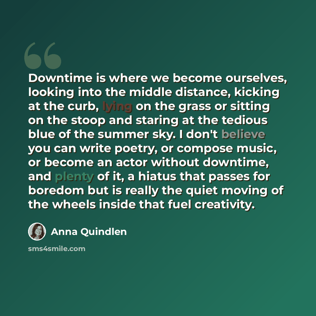 “Downtime is where we become ourselves, looking into the middle distance, kicking at the curb, lying on the grass or sitting on the stoop and staring at the tedious blue of the summer sky. I don't believe you can write poetry, or compose music, or become an actor without downtime, and plenty of it…” quote by Anna Quindlen