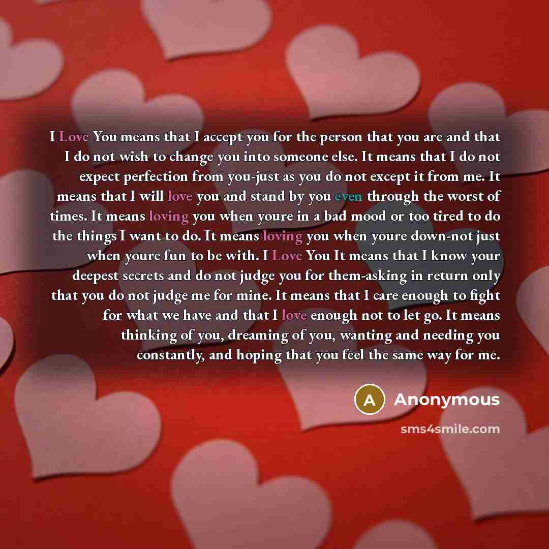 “I Love You means that I accept you for the person that you are and that I do not wish to change you into someone else. It means that I do not expect perfection from you-just as you do not except it from me. It means that I will love you and stand by you even through the worst of times. It means…” quote by Anonymous