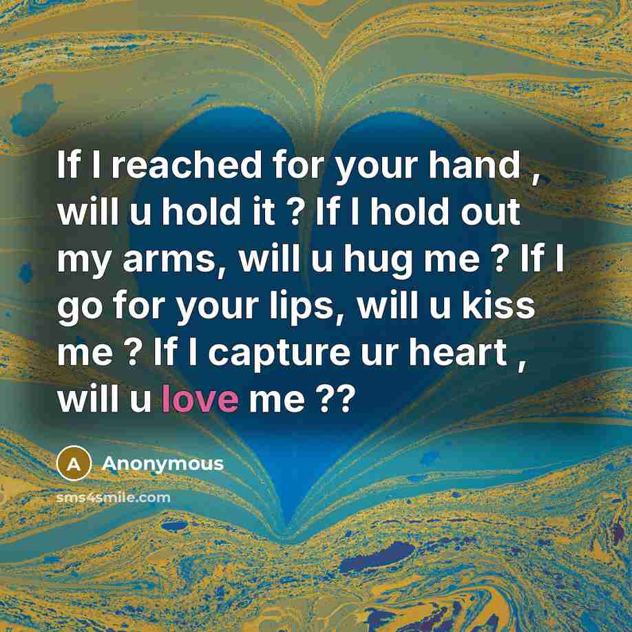 “If I reached for your hand , will u hold it ? If I hold out my arms, will u hug me ? If I go for your lips, will u kiss me ? If I capture ur heart , will u love me ??” quote by Anonymous