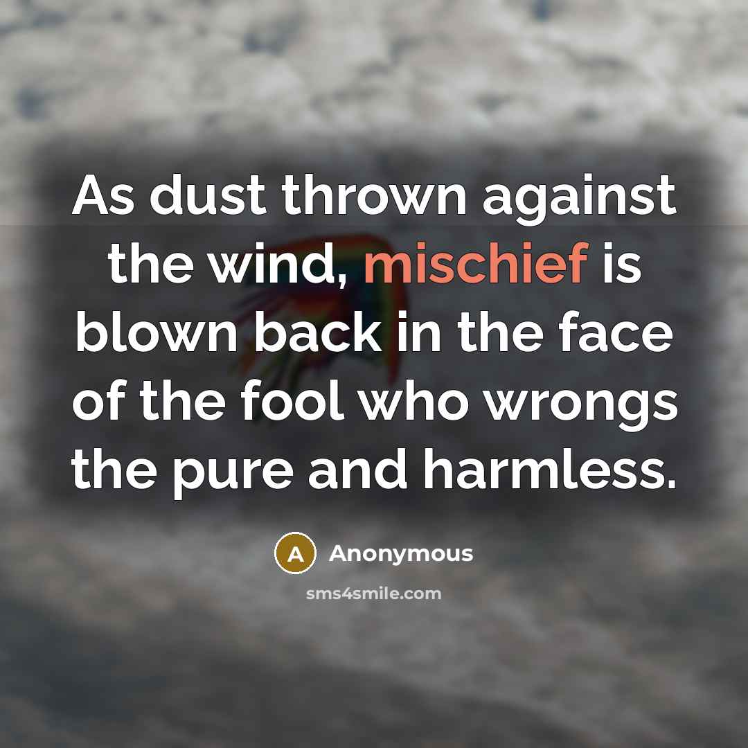 “As dust thrown against the wind, mischief is blown back in the face of the fool who wrongs the pure and harmless.” quote by Anonymous