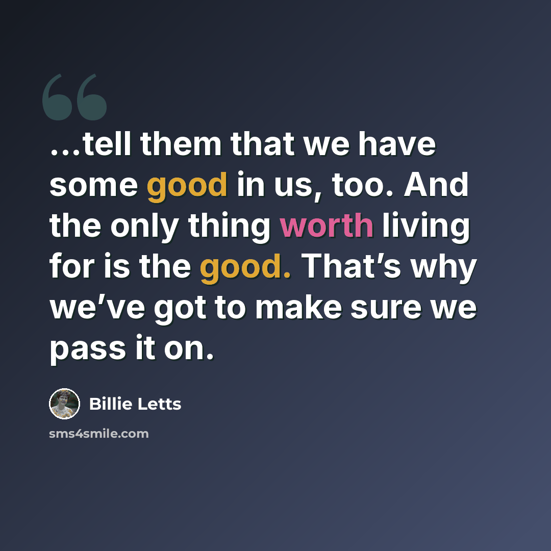 “...tell them that we have some good in us, too. And the only thing worth living for is the good. That’s why we’ve got to make sure we pass it on.” quote by Billie Letts