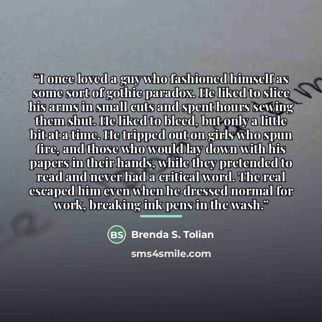 “I once loved a guy who fashioned himself as some sort of gothic paradox. He liked to slice his arms in small cuts and spent hours sewing them shut. He liked to bleed, but only a little bit at a time. He tripped out on girls who spun fire, and those who would lay down with his papers in their…” quote by Brenda S. Tolian