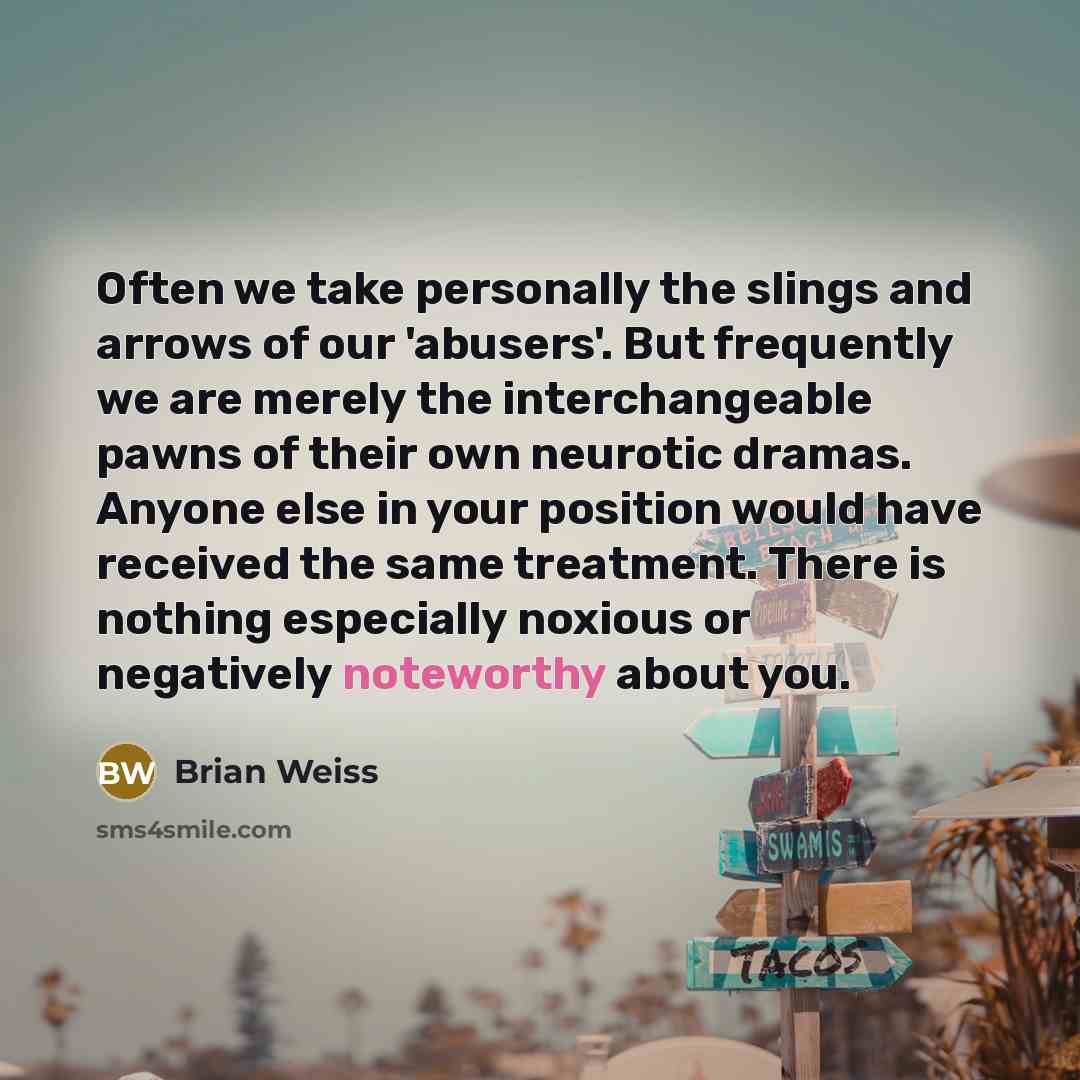 “Often we take personally the slings and arrows of our 'abusers'. But frequently we are merely the interchangeable pawns of their own neurotic dramas. Anyone else in your position would have received the same treatment. There is nothing especially noxious or negatively noteworthy about you.” quote by Brian Weiss