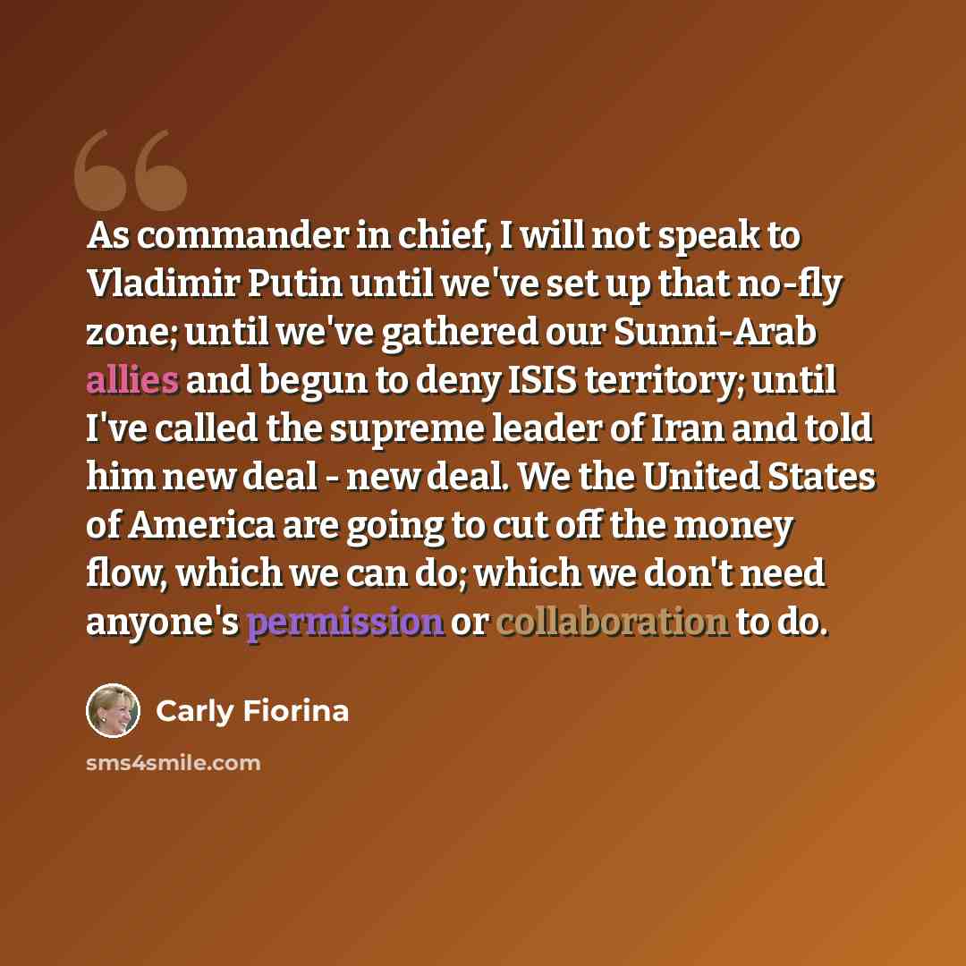 “As commander in chief, I will not speak to Vladimir Putin until we've set up that no-fly zone; until we've gathered our Sunni-Arab allies and begun to deny ISIS territory; until I've called the supreme leader of Iran and told him new deal - new deal. We the United States of America are going to…” quote by Carly Fiorina