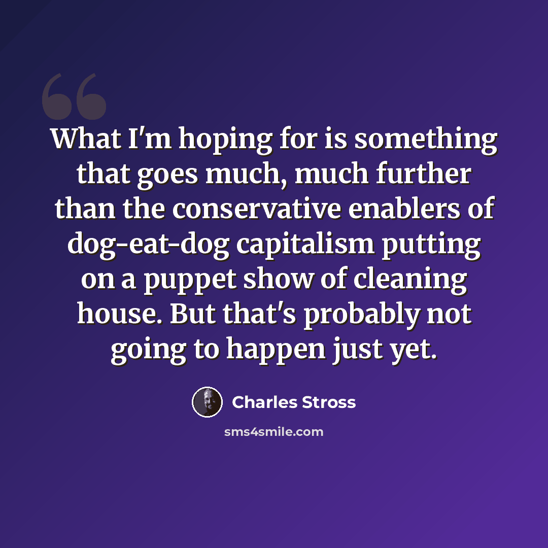 “What I'm hoping for is something that goes much, much further than the conservative enablers of dog-eat-dog capitalism putting on a puppet show of cleaning house. But that's probably not going to happen just yet.” quote by Charles Stross