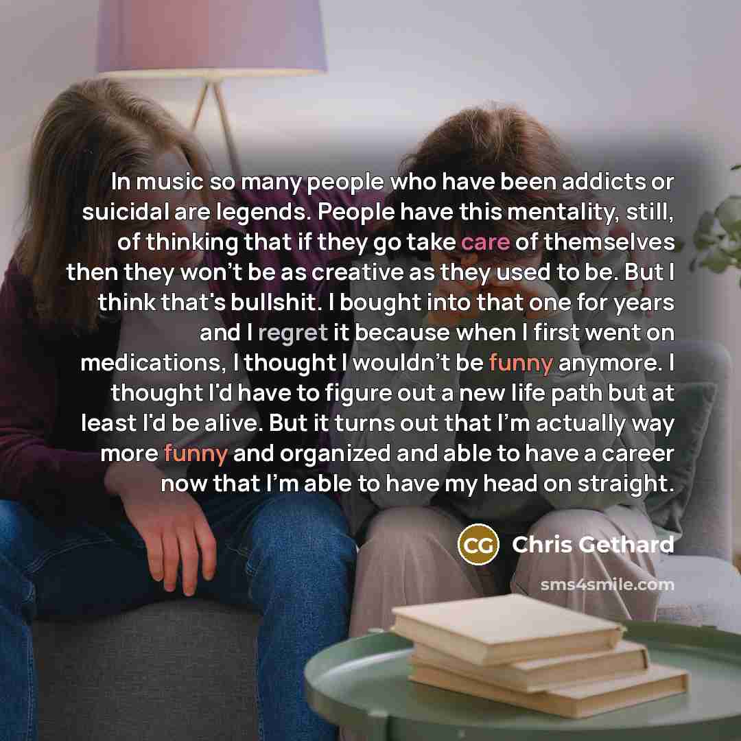 “In music so many people who have been addicts or suicidal are legends. People have this mentality, still, of thinking that if they go take care of themselves then they won't be as creative as they used to be. But I think that's bullshit. I bought into that one for years and I regret it because…” quote by Chris Gethard