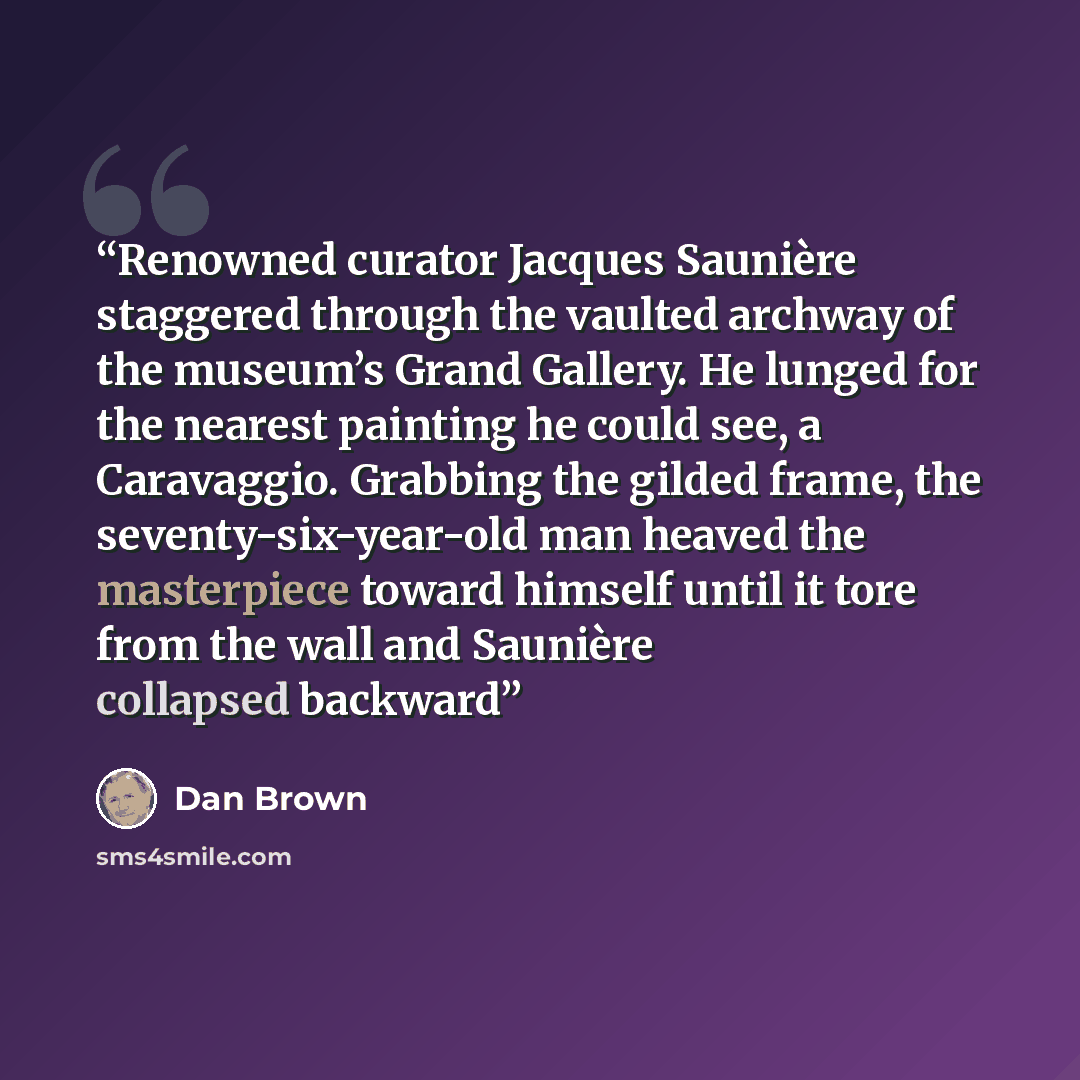“Renowned curator Jacques Saunière staggered through the vaulted archway of the museum’s Grand Gallery. He lunged for the nearest painting he could see, a Caravaggio. Grabbing the gilded frame, the seventy-six-year-old man heaved the masterpiece toward himself until it tore from the wall and…” quote by Dan Brown