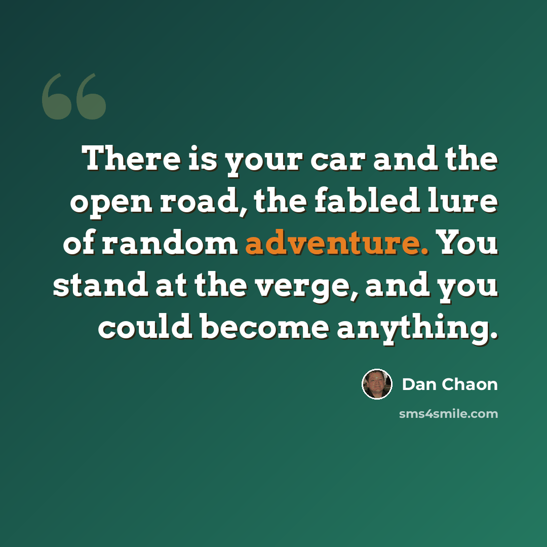 “There is your car and the open road, the fabled lure of random adventure. You stand at the verge, and you could become anything.” quote by Dan Chaon