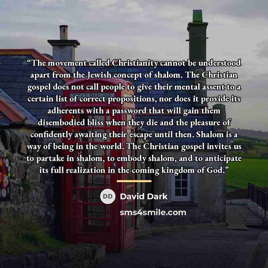 “The movement called Christianity cannot be understood apart from the Jewish concept of shalom. The Christian gospel does not call people to give their mental assent to a certain list of correct propositions, nor does it provide its adherents with a password that will gain them disembodied bliss…” quote by David Dark
