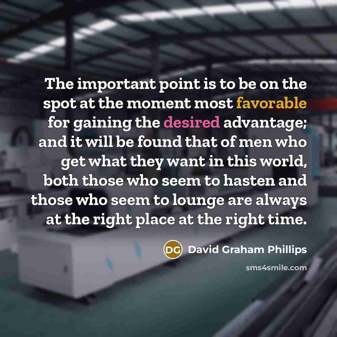 “The important point is to be on the spot at the moment most favorable for gaining the desired advantage; and it will be found that of men who get what they want in this world, both those who seem to hasten and those who seem to lounge are always at the right place at the right time.” quote by David Graham Phillips