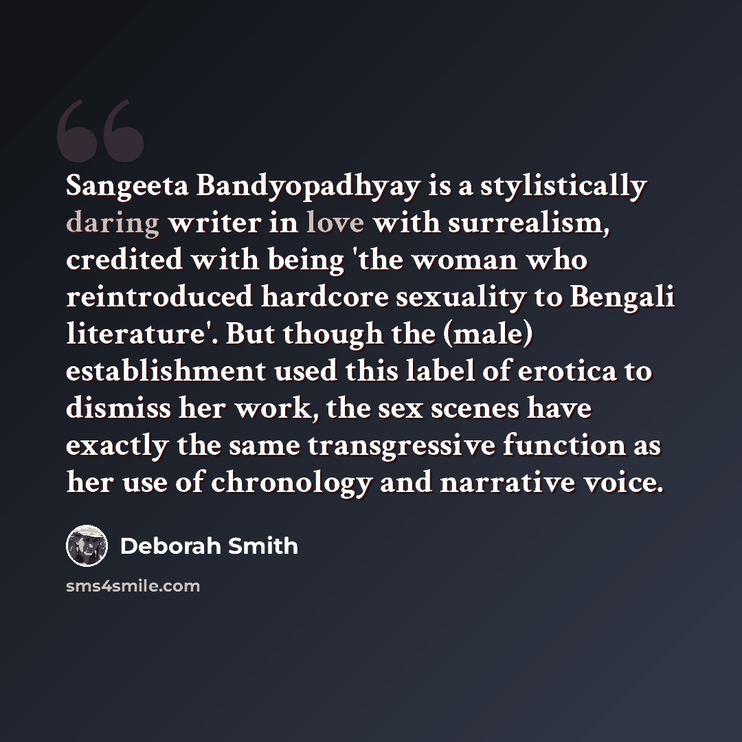 “Sangeeta Bandyopadhyay is a stylistically daring writer in love with surrealism, credited with being 'the woman who reintroduced hardcore sexuality to Bengali literature'. But though the (male) establishment used this label of erotica to dismiss her work, the sex scenes have exactly the same…” quote by Deborah Smith