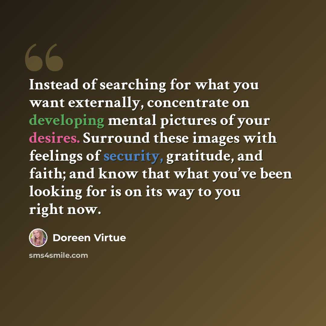 “Instead of searching for what you want externally, concentrate on developing mental pictures of your desires. Surround these images with feelings of security, gratitude, and faith; and know that what you’ve been looking for is on its way to you right now.” quote by Doreen Virtue