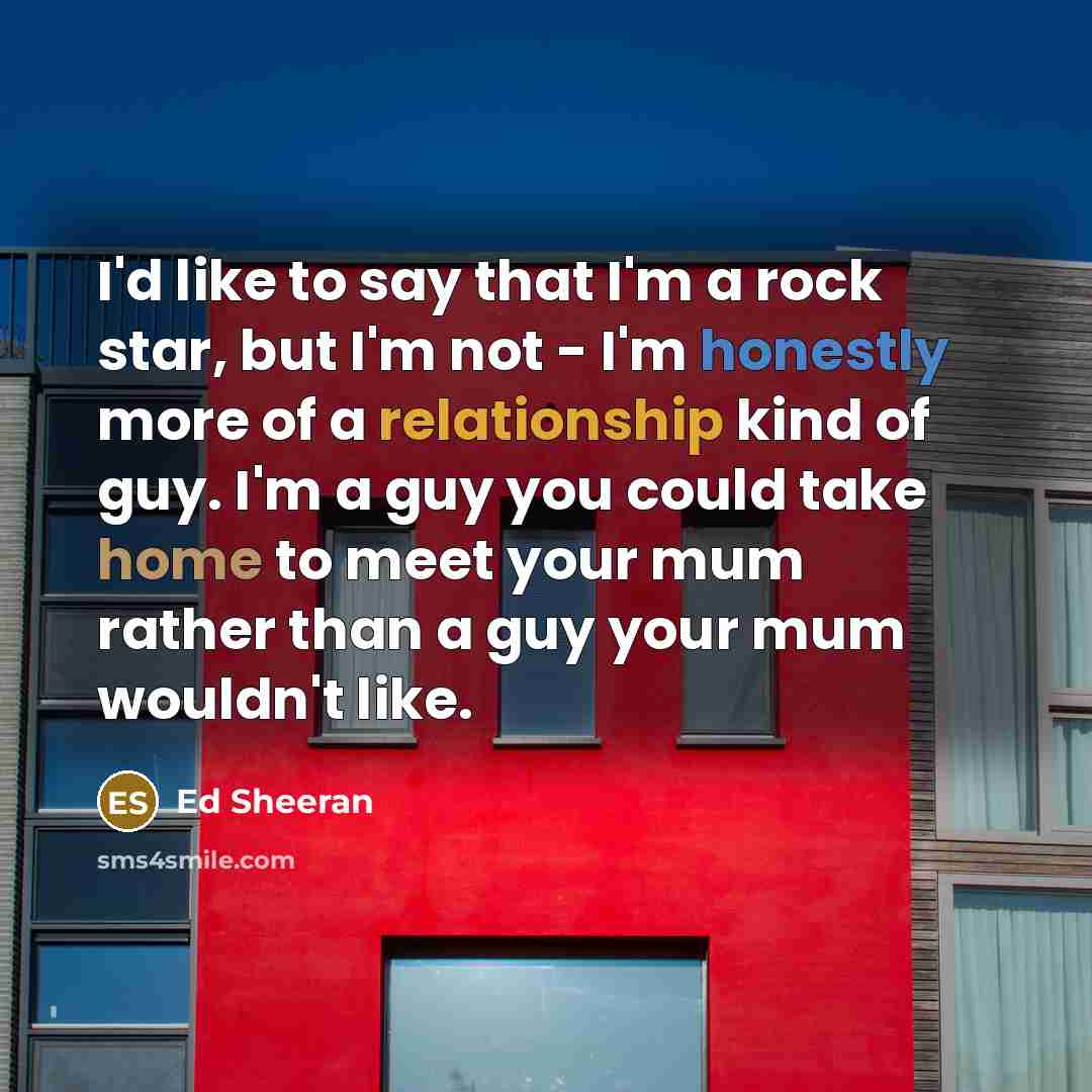 “I'd like to say that I'm a rock star, but I'm not - I'm honestly more of a relationship kind of guy. I'm a guy you could take home to meet your mum rather than a guy your mum wouldn't like.” quote by Ed Sheeran