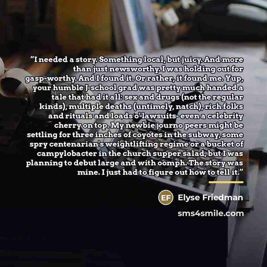 “I needed a story. Something local, but juicy. And more than just newsworthy. I was holding out for gasp-worthy. And I found it. Or rather, it found me. Yup, your humble J-school grad was pretty much handed a tale that had it all: sex and drugs (not the regular kinds), multiple deaths (untimely…” quote by Elyse Friedman