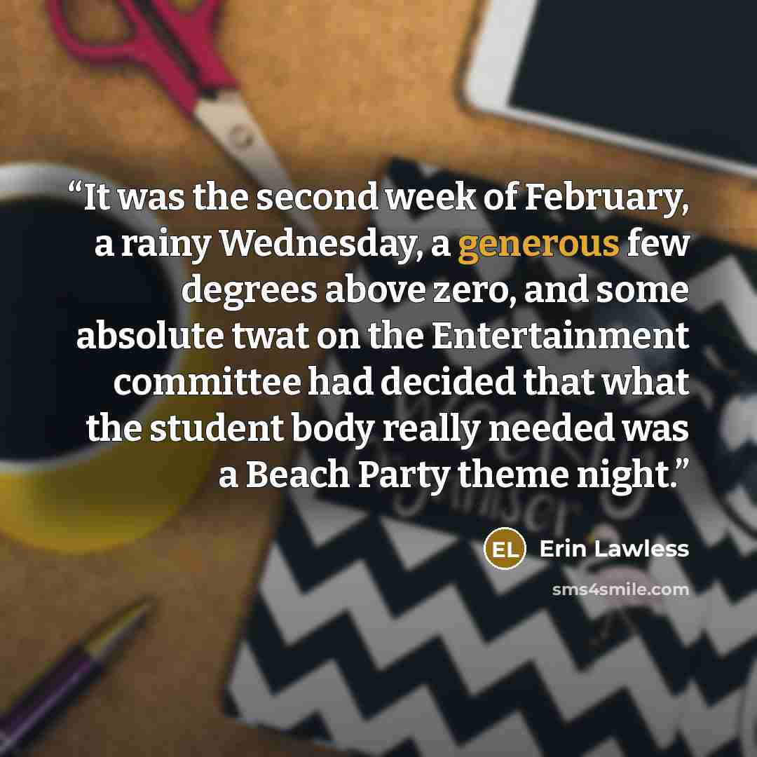 “It was the second week of February, a rainy Wednesday, a generous few degrees above zero, and some absolute twat on the Entertainment committee had decided that what the student body really needed was a Beach Party theme night.” quote by Erin Lawless