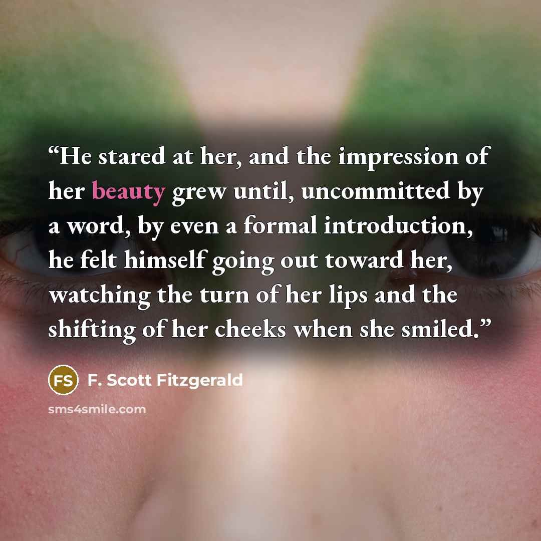 “He stared at her, and the impression of her beauty grew until, uncommitted by a word, by even a formal introduction, he felt himself going out toward her, watching the turn of her lips and the shifting of her cheeks when she smiled.” quote by F. Scott Fitzgerald