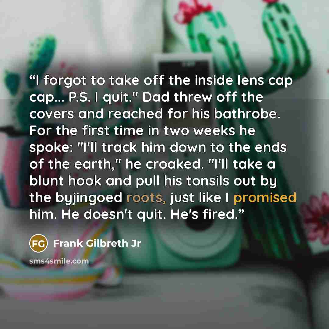 “I forgot to take off the inside lens cap cap... P.S. I quit." Dad threw off the covers and reached for his bathrobe. For the first time in two weeks he spoke: "I'll track him down to the ends of the earth," he croaked. "I'll take a blunt hook and pull his tonsils out by the byjingoed roots, just…” quote by Frank Gilbreth Jr