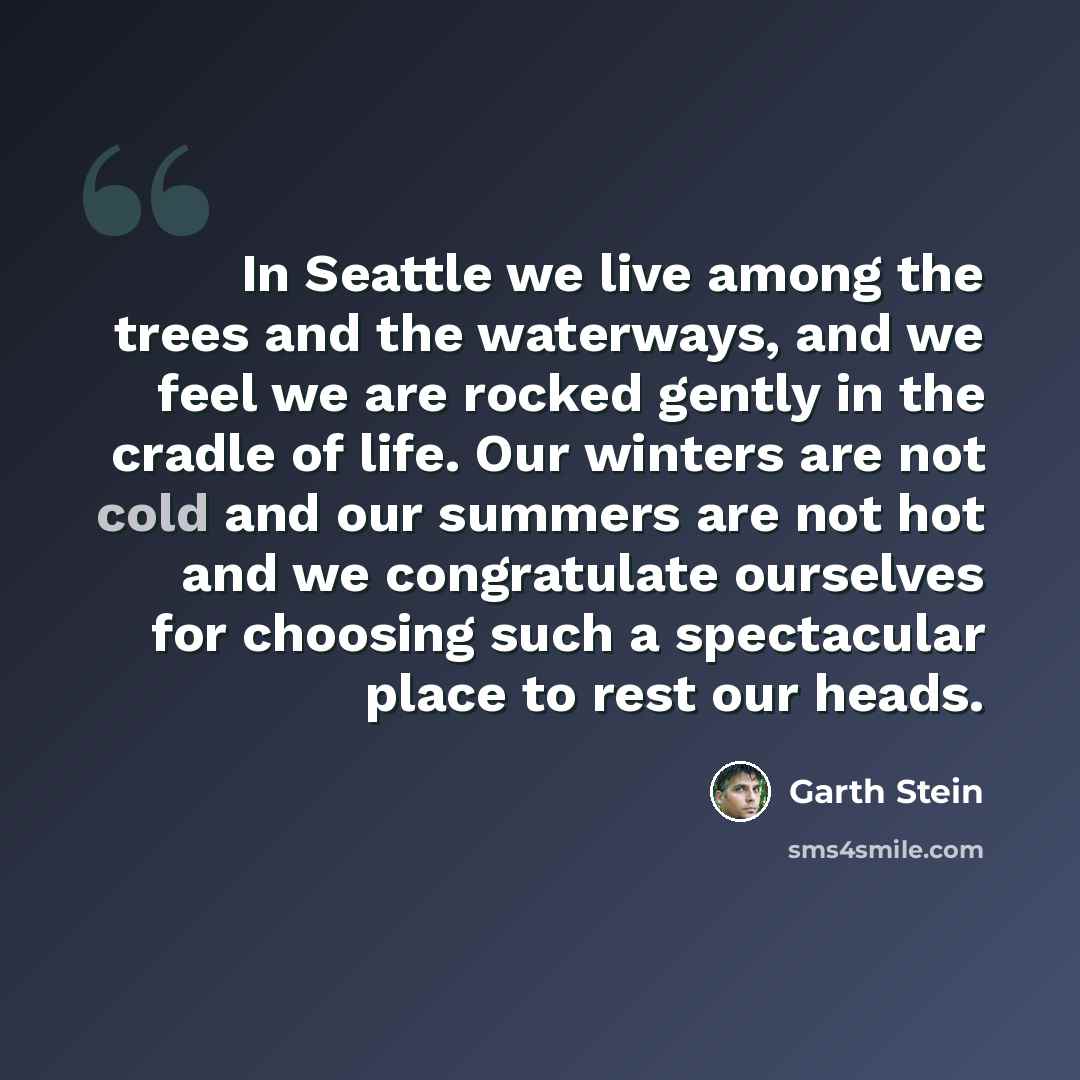 “In Seattle we live among the trees and the waterways, and we feel we are rocked gently in the cradle of life. Our winters are not cold and our summers are not hot and we congratulate ourselves for choosing such a spectacular place to rest our heads.” quote by Garth Stein