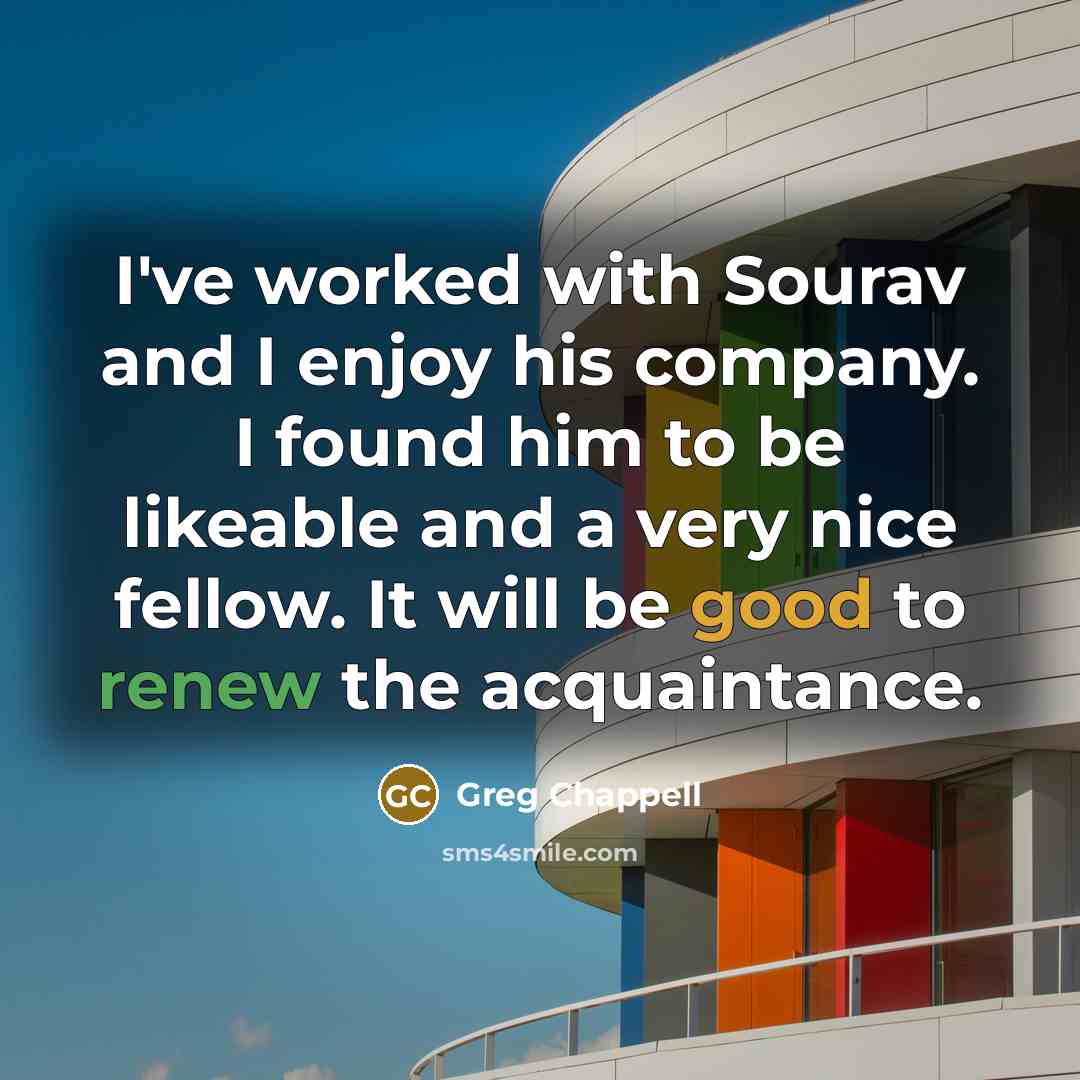 “I've worked with Sourav and I enjoy his company. I found him to be likeable and a very nice fellow. It will be good to renew the acquaintance.” quote by Greg Chappell