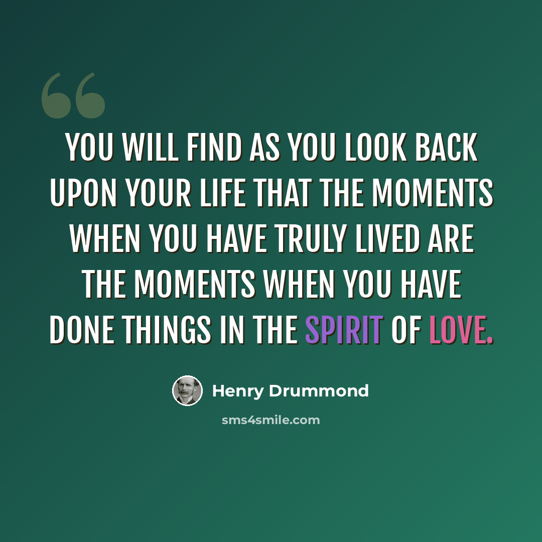 “You will find as you look back upon your life that the moments when you have truly lived are the moments when you have done things in the spirit of love.” quote by Henry Drummond