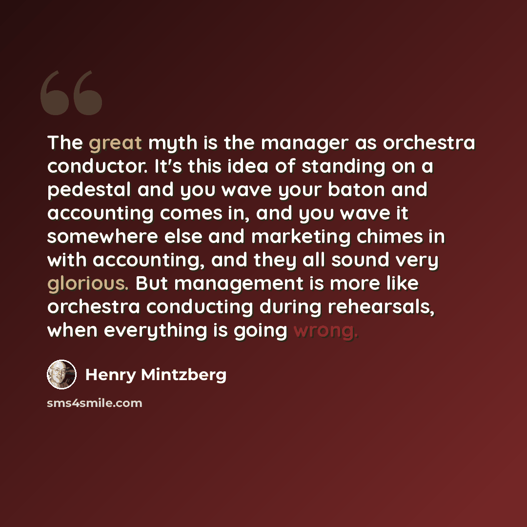 “The great myth is the manager as orchestra conductor. It's this idea of standing on a pedestal and you wave your baton and accounting comes in, and you wave it somewhere else and marketing chimes in with accounting, and they all sound very glorious. But management is more like orchestra conducting…” quote by Henry Mintzberg