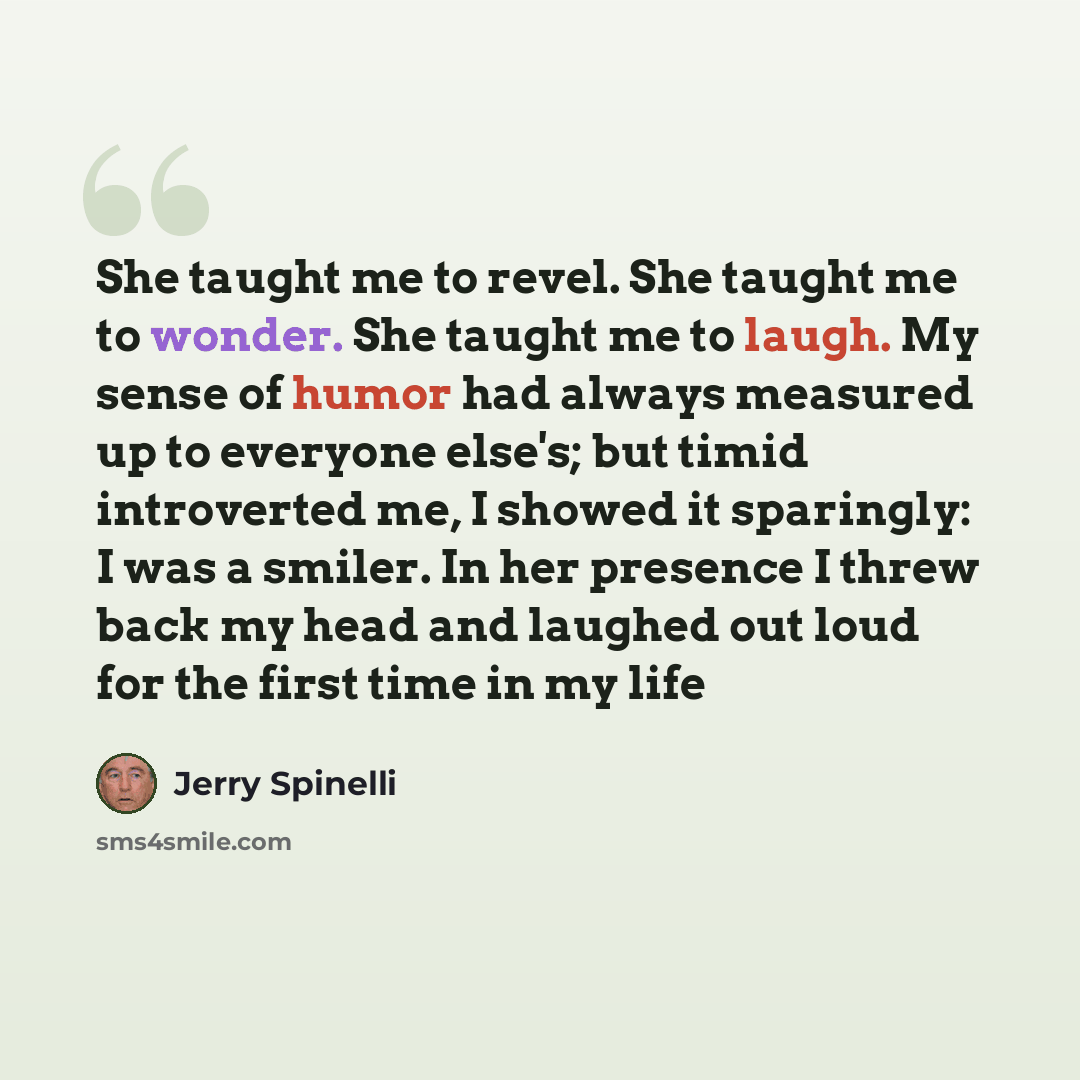“She taught me to revel. She taught me to wonder. She taught me to laugh. My sense of humor had always measured up to everyone else's; but timid introverted me, I showed it sparingly: I was a smiler. In her presence I threw back my head and laughed out loud for the first time in my life” quote by Jerry Spinelli