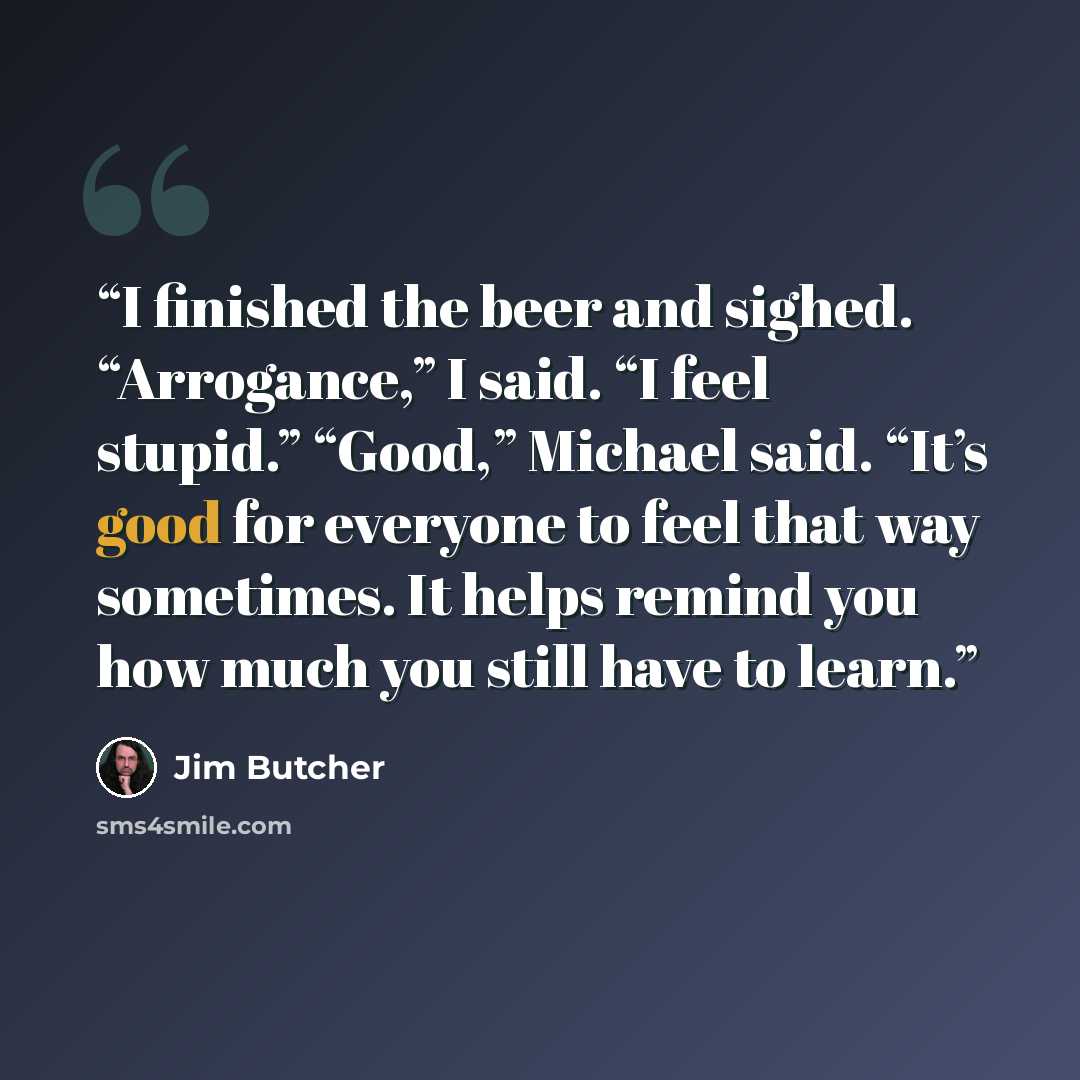 “I finished the beer and sighed. “Arrogance,” I said. “I feel stupid.” “Good,” Michael said. “It’s good for everyone to feel that way sometimes. It helps remind you how much you still have to learn.” quote by Jim Butcher