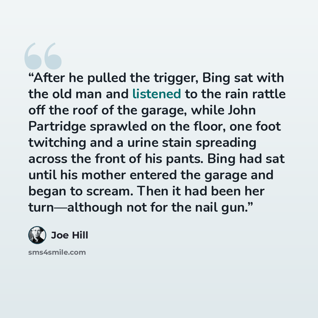 “After he pulled the trigger, Bing sat with the old man and listened to the rain rattle off the roof of the garage, while John Partridge sprawled on the floor, one foot twitching and a urine stain spreading across the front of his pants. Bing had sat until his mother entered the garage and began to…” quote by Joe Hill