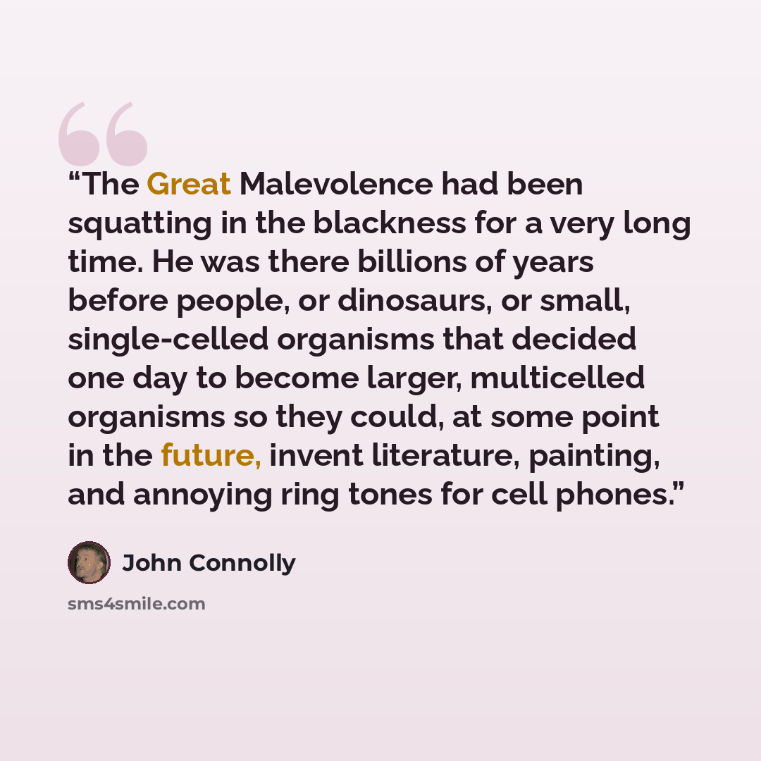 “The Great Malevolence had been squatting in the blackness for a very long time. He was there billions of years before people, or dinosaurs, or small, single-celled organisms that decided one day to become larger, multicelled organisms so they could, at some point in the future, invent literature…” quote by John Connolly