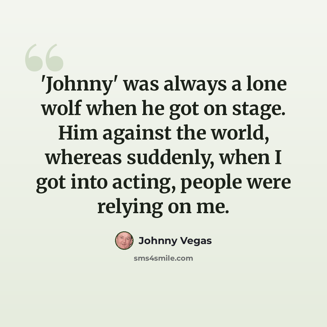 “'Johnny' was always a lone wolf when he got on stage. Him against the world, whereas suddenly, when I got into acting, people were relying on me.” quote by Johnny Vegas