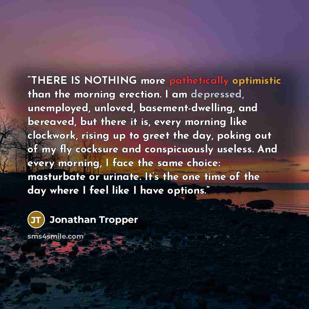 “THERE IS NOTHING more pathetically optimistic than the morning erection. I am depressed, unemployed, unloved, basement-dwelling, and bereaved, but there it is, every morning like clockwork, rising up to greet the day, poking out of my fly cocksure and conspicuously useless. And every morning, I…” quote by Jonathan Tropper